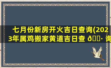 七月份新房开火吉日查询(2023年属鸡搬家黄道吉日查 🕷 询)